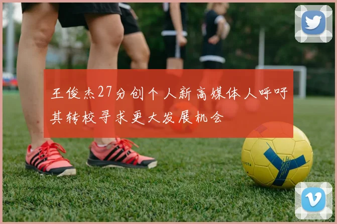 王俊杰27分创个人新高媒体人呼吁其转校寻求更大发展机会