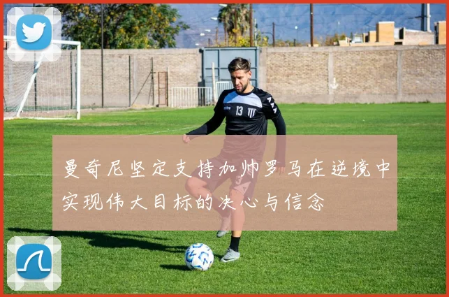 曼奇尼坚定支持加帅罗马在逆境中实现伟大目标的决心与信念