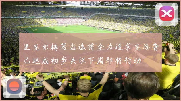 里克尔梅若当选将全力追求克洛普已达成初步共识下周即将行动