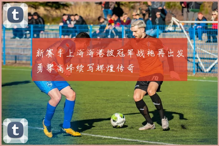 新赛季上海海港披冠军战袍再出发勇攀高峰续写辉煌传奇