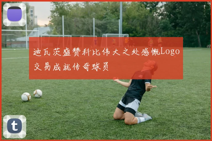 迪瓦茨盛赞科比伟大之处感慨Logo交易成就传奇球员