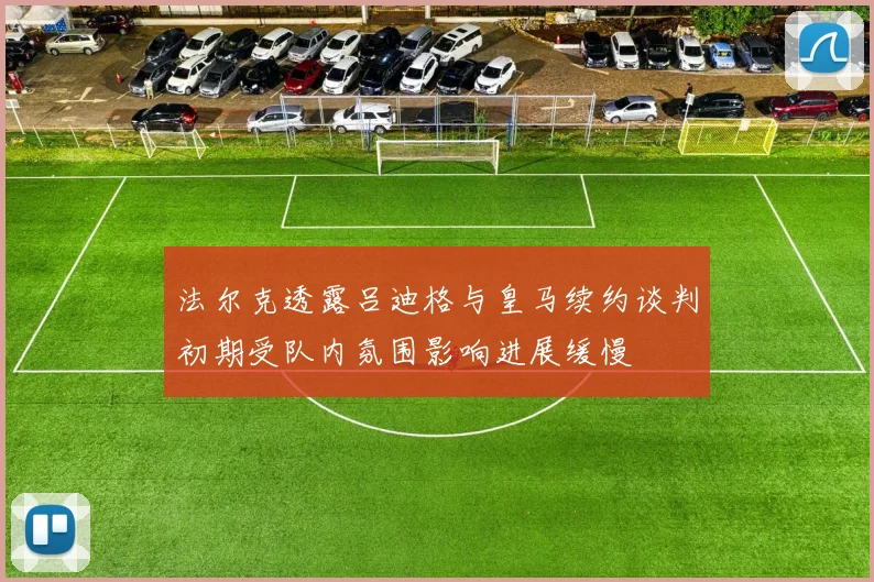 法尔克透露吕迪格与皇马续约谈判初期受队内氛围影响进展缓慢