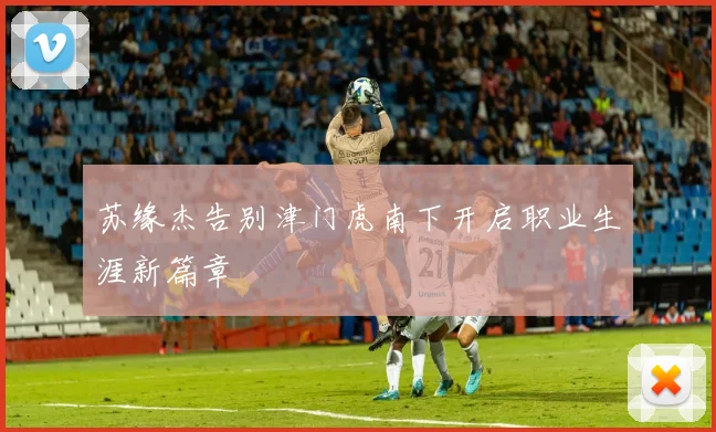 苏缘杰告别津门虎南下开启职业生涯新篇章
