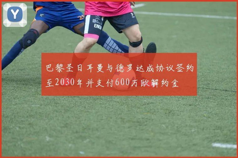 巴黎圣日耳曼与德罗达成协议签约至2030年并支付600万欧解约金