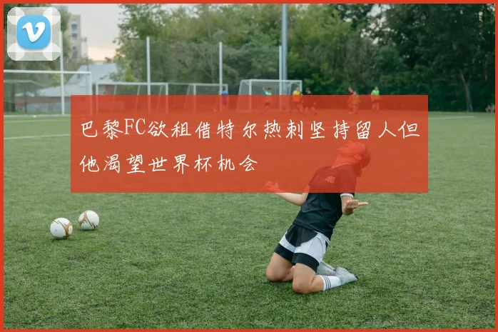 巴黎FC欲租借特尔热刺坚持留人但他渴望世界杯机会