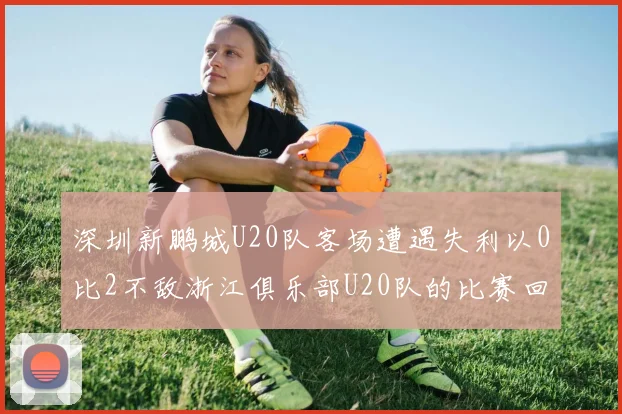 深圳新鹏城U20队客场遭遇失利以0比2不敌浙江俱乐部U20队的比赛回顾