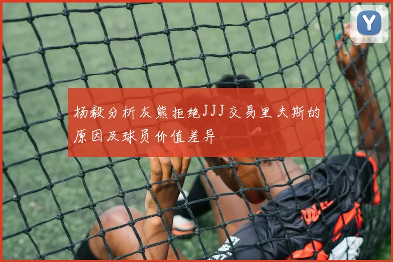 杨毅分析灰熊拒绝JJJ交易里夫斯的原因及球员价值差异