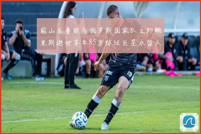 前山东鲁能与俄罗斯国家队主帅鲍里斯逝世享年85岁球坛巨星永留人间