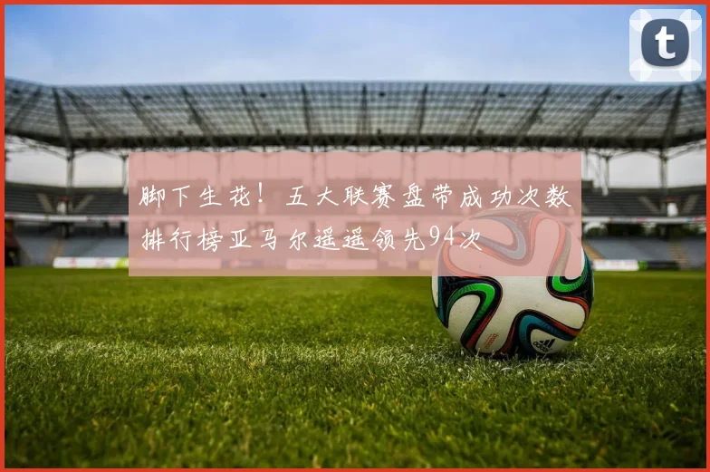 脚下生花！五大联赛盘带成功次数排行榜亚马尔遥遥领先94次