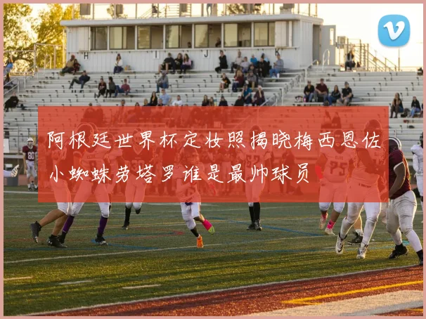 阿根廷世界杯定妆照揭晓梅西恩佐小蜘蛛劳塔罗谁是最帅球员