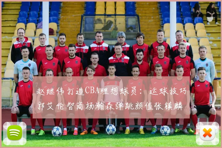 赵继伟打造CBA理想球员：运球技巧郭艾伦智商杨瀚森弹跳颜值张镇麟完美结合