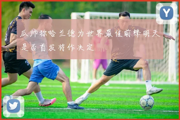 瓜帅称哈兰德为世界最佳前锋明天是否首发将作决定