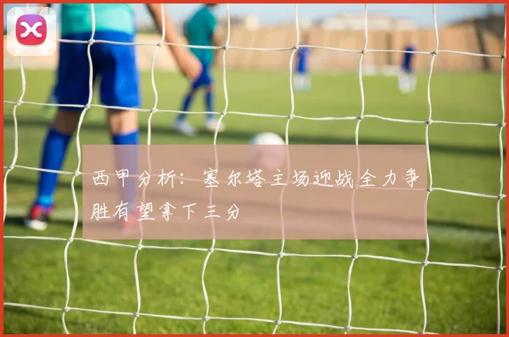 西甲分析：塞尔塔主场迎战全力争胜有望拿下三分