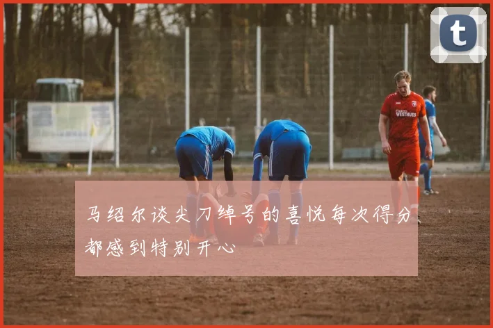 马绍尔谈尖刀绰号的喜悦每次得分都感到特别开心