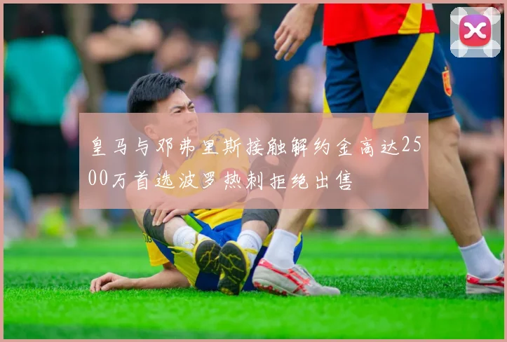 皇马与邓弗里斯接触解约金高达2500万首选波罗热刺拒绝出售