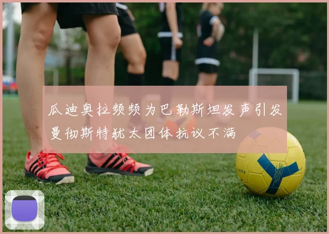瓜迪奥拉频频为巴勒斯坦发声引发曼彻斯特犹太团体抗议不满