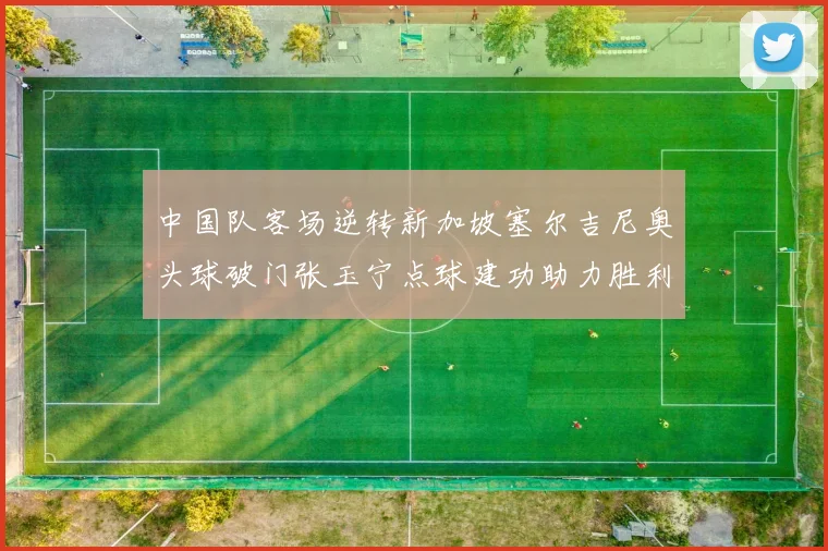 中国队客场逆转新加坡塞尔吉尼奥头球破门张玉宁点球建功助力胜利